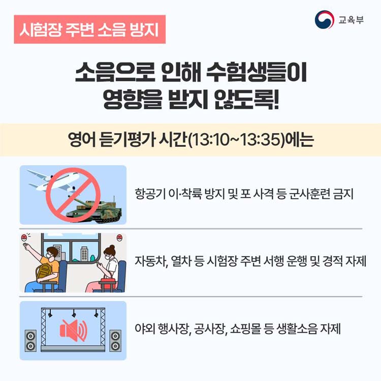 호음 으로 인해 수험생들이 영향을 받지 않도록!
영어듣기평가 시간(13:10~13:35)에는
향공기 이착륙 방지 및 로 사격 등 군사훈련 금지
자동차, 열차 등 시험장 주변 서행 운행 및 경적 자제
야외 행사장, 공사장, 쇼핑몰 등 생화소흠 자제