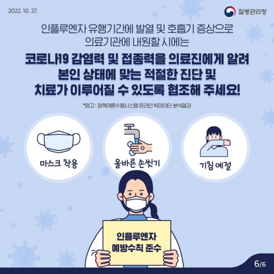 인플루엔자 유행 기간에 발열 및 호흡기 증상으로 의료기관에 내원할 시에는 코로나19 감염력 및 접종력을 의료진에게 알려 본인 상태에 맞는 적절한 진단 및 치료가 이루어질 수 있도록 협조해 주세요!