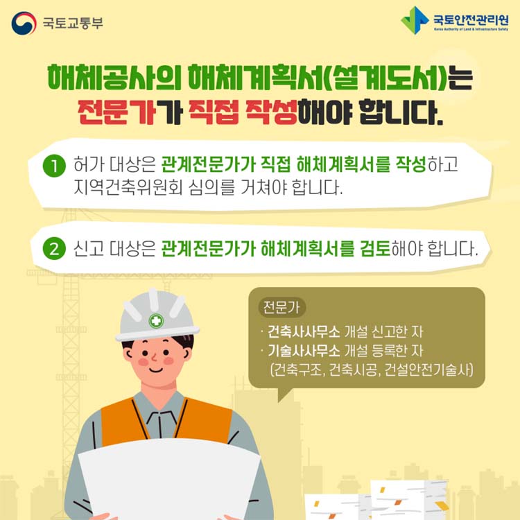 해체공사의 해체계획서(설계도서)는 전문가가 직접 작성해야 합니다.
1 허가대상은 관계전문가가 직접 해체게획서를 작성하고 지역건축위원회 심의를 거쳐야 합니다.
2 신고대상은 관계전문가가 해체계획서를 검토해야 합니다.
전문가 건축사무소 개설 신고자, 기술사무소 개설등록한자(건축구조,건축시공, 건설안전기술사)