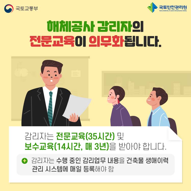 해체공사 감리자의 전문교육이 의무화 됩니다.
감리자는 전문교육(35시간) 및 보수교육(14시간, 매3년)을 받아야 합니다.
감리자는 수행 중인 감리업무 내용을 건축물 생애이력관리 시스템에 매일 등록해야 함