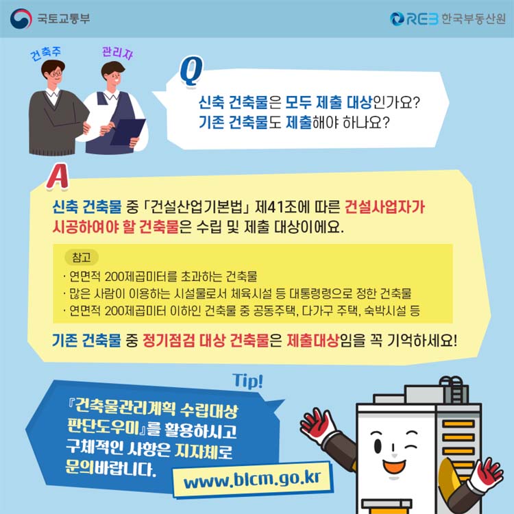 Q 신축 건축물은 모두 제출 대상인가요 물음표
기존 건축물도 제출해야 하나요 물음표
A 건축물 중 건설산업기본봅 제41조에 따라 건설사업자가 시공하여야 할 건축믈은 수립 및 제출 대상이에요
기존 건축물중 정기점검 대상 건축물은 제출 대상임을 꼭 기억하세요
TIP 건축물관리계획 수립애상 판단도우미를 활용하시고 구체적인 사항은 지자체로 문의바랍니다