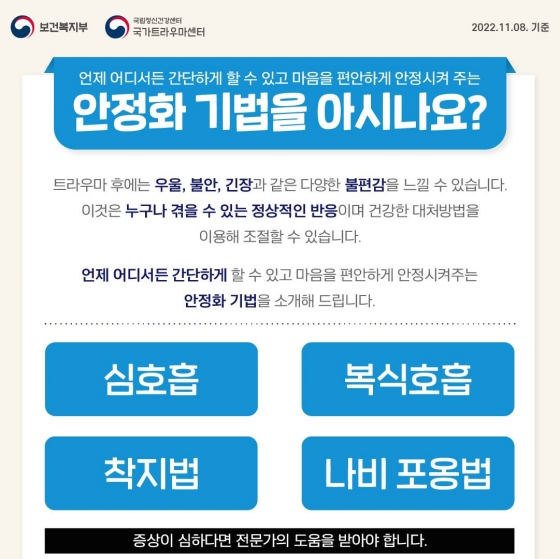 언제 어디서든 간단하게 할 수 있고 마음을 편안하게 안정시켜 주는 ‘안정화 기법’을 아시나요?
트라우마 후에는 우울, 불안, 긴장과 같은 다양한 불편감을 느낄 수 있습니다. 이것은 누구나 겪을 수 있는 정상적인 반응이며 건강한 대처 방법을 이용해 조절할 수 있습니다.
* 증상이 심하다면 전문가의 도움을 받아야 합니다.