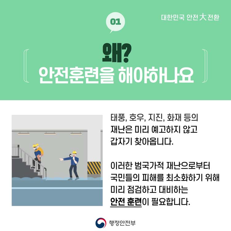 01 왜 안전훈련을 해야하나요
태풍, 호우, 지진, 화재 등의 재난은 밀 예고하지 않고 갑자기 찾아옵니다.
이런한 범국가적 재난으로부터 국민들의 피해를 최소화하기 위해 미리 점검하고 대비하는 안전훈련이 필요합니다.