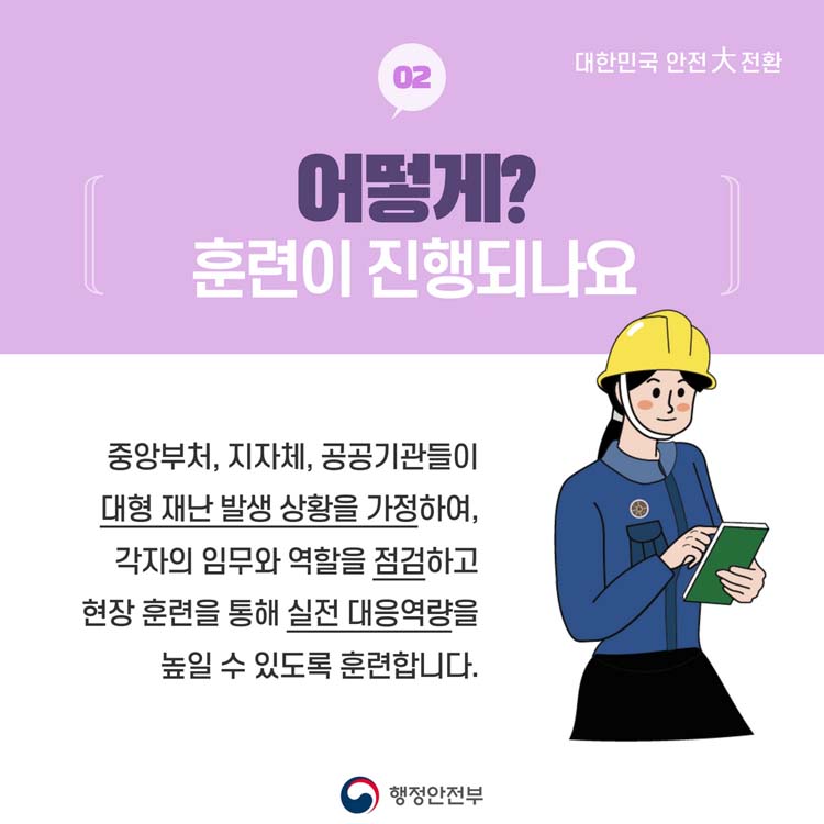 02 어떻게 훈련이 진행되나요
중앙부터, 지자체, 공공기관들이 대형재난 발생 상황을 가정하여, 각자의 임무와 역할을 점검하고 현장 훈련을 통해 실전 대응 역량을 높일 수 있도록 훈련합니다.