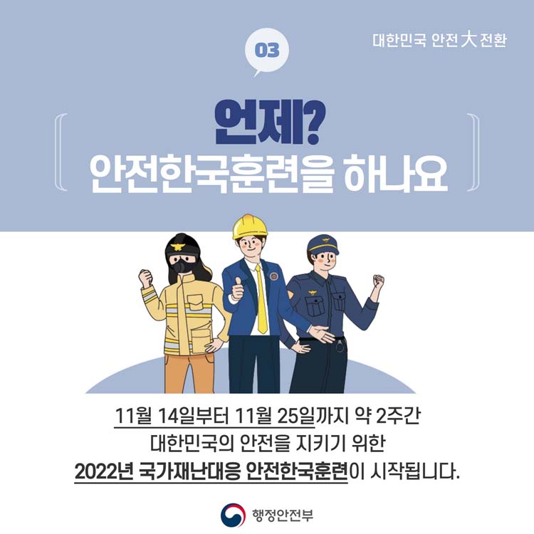 03 언제 안전한국훈련을 하나요
11월 14일부터 11월 25일까지 약 2주간 대한민국의 안전을 지키기 위한
2022년 국가재난대응 안전한국훈련이 시작됩니다.