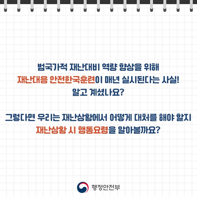 법국가적 재난대비 역량 향상을 위해
재난대응 안전한국훈련이 매년 실시된다는 사실
알고 계셨나요
그렇다면 우리는 재난상황에서 어떻게 대처를 해야 할지
재난상황 시 행동요령을 알아볼까요