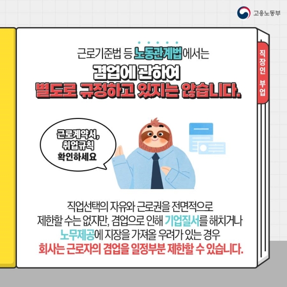 근로기준법 등 노동관계법에서는 겸업에 관하여 별도로 규정하고 있지는 않습니다.
직업선택의 자유와 근로권을 전면적으로 제한할 수는 없지만, 겸업으로 인해 기업 질서를 해치거나 노무제공에 지장을 가져올 우려가 있는 경우 회사는 근로자의 겸업을 일정 부분 제한할 수 있습니다.