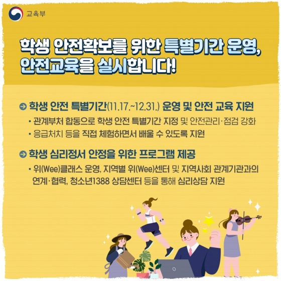 ◆ 학생 안전 확보를 위한 특별 기간 운영, 안전교육을 실시합니다!
· 학생 안전 특별 기간(11.17.~12.31.) 운영 및 안전 교육 지원
- 관계부처 합동으로 학생 안전 특별 기간 지정 및 안전 관리·점검 강화
· 학생 심리정서 안정을 위한 프로그램 제공
- 위(Wee) 클래스 운영