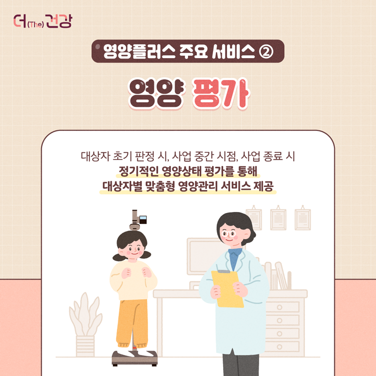 영양플러스 주요 서비스2
영양 평가
대상자 초기 판정 시, 사업 중간 시점, 사업 종료 시 정기적인 영양상태 평가를 통해 대상자별 맞춤형 영양관리 서비스 제공