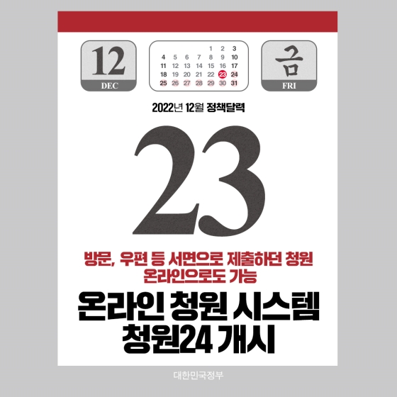 ◆ 온라인 청원 시스템 청원24 개시(12.23~)
국민 의견을 정부 정책에 적극적으로 반영하고 더욱 쉽고 편리하게 소통·참여할 수 있도록 12월 23일부터는 서면으로 제출하던 청원을 온라인으로도 가능하게 됩니다.