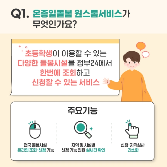 Q1. 온졸일돌봄 원스톱서비스가 무엇인가요?
- 초등학생이 이용할 수 있는 다양한 돌봄 시설을 정부24에서 한번에 조회하고 신청할 수 있는 온종일돌봄 원스톱서비스