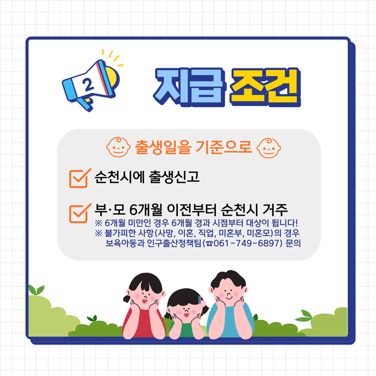 2. 지급조건
출생일을 기준으로
순천시에 출생신고
부.모 6개월 이전부터 순천시 거주
6개월 미만인 경우 6개월 경과 시점부터 대상이 됩니다.
불가피한 사항(사망, 이혼, 직업, 미혼부, 미혼모)의 경우 보육아동과 인구출산정책팀(061-749-6897) 문의