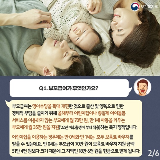 Q1. 부모급여가 무엇인가요?
부모급여는 영아수당을 확대 개편한 것으로 출산 및 양육으로 인한 경제적 부담을 줄이기 위해 올해부터 어린이집이나 종일제 아이돌봄 서비스를 이용하지 않는 부모에게 월 70만원, 만 1세 아동을 키우는 부모에게 월 35만 원을 지원(’22년 이후출생아부터 적용)하는 복지정책입니다.