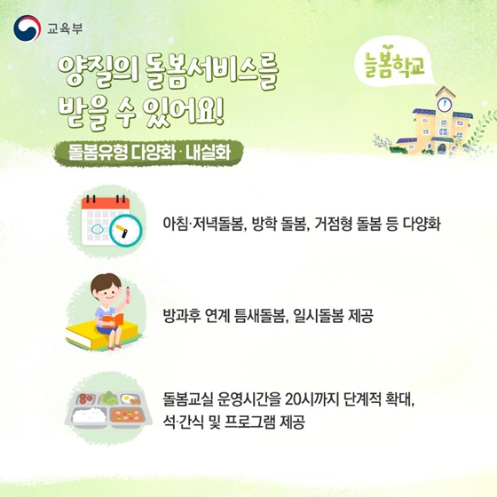 양질의 돌봄서비스를 받을 수 있어요!
▲ 돌봄유형 다양화 · 내실화
- 아침·저녁돌봄, 방학 돌봄, 거점형 돌봄 등 다양화
- 방과후 연계 틈새돌봄, 일시돌봄 제공
- 돌봄교실 운영시간을 20시까지 단계적 확대, 석·간식 및 프로그램 제공