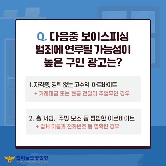 Q. 다음 중 보이스피싱 범죄에 연루될 가능성이 높은 구인 광고는?
① 자격증, 경력 없는 고수익 아르바이트 + 거래대금 또는 현금 전달이 주 업무인 경우
② 홀 서빙, 주방 보조 등 평범한 아르바이트 + 업체 이름과 전화번호 등 명확한 경우