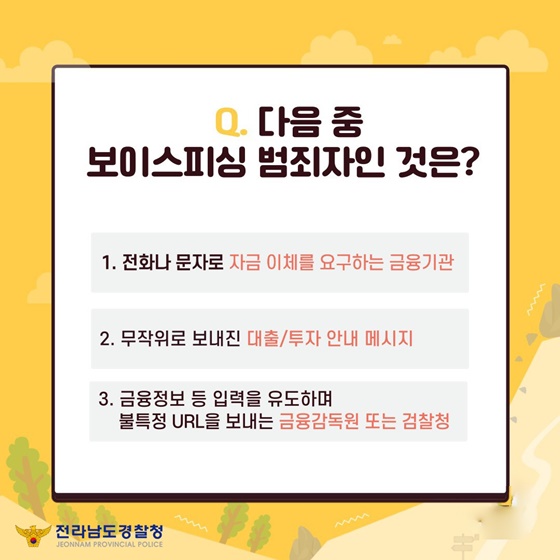 Q. 다음 중 보이스피싱 범죄자인 것은?
① 전화나 문자로 자금 이체를 요구하는 금융기관
② 무작위로 보내진 대출/투자 안내 메시지
③ 금융 정보 등 입력을 유도하며 불특정 URL을 보내는 금융감독원 또는 검찰청