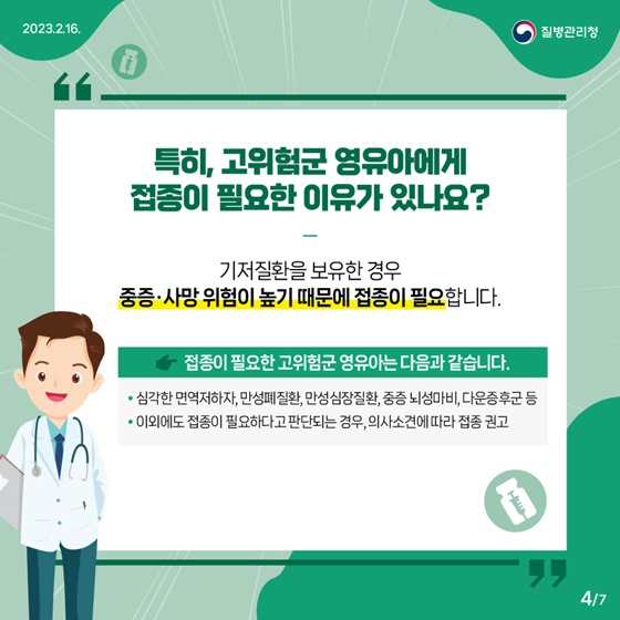 Q3. 특히, 고위험군 영유아에게 접종이 필요한 이유가 있나요?
- 기저질환을 보유한 경우 중증·사망 위험이 높기 때문에 접종이 필요합니다.
☞ 접종이 필요한 고위험군 영유아는 다음과 같습니다.
· 심각한 면역저하자, 만성폐질환, 만성심장질환, 중증 뇌성마비, 다운증후군 등
· 이외에도 접종이 필요하다고 판단되는 경우, 의사소견에 따라 접종 권고