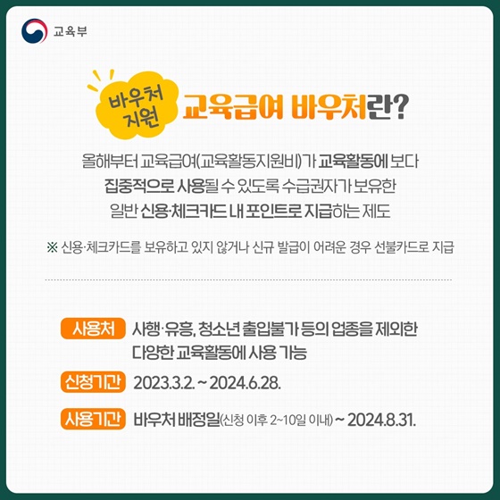 Q3. 교육급여 바우처란?
올해부터 교육급여(교육활동지원비)가 교육활동에 보다 집중적으로 사용될 수 있도록 수급권자가 보유한 일반신용·체크카드내포인트로 지급하는 제도.
※신용·체크카드를 보유하고 있지 않거나 신규 발급이 어려운 경우 선불카드로 지급