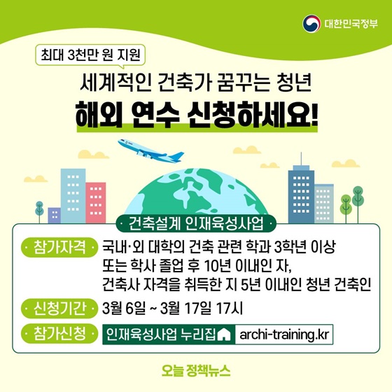 12. 세계적인 건축가 꿈꾸는 청년 해외 연수 신청하세요!
- 최대 3천만 원 지원
<건축설계 인재육성사업>
ㆍ 참가자격 : 국내·외 대학의 건축 관련 학과 3학년 이상 또는 학사 졸업 후 10년 이내인 자, 건축사 자격을 취득한 지 5년 이내인 청년 건축인
ㆍ 신청기간 : 3월 6일 ~ 3월 17일 17시