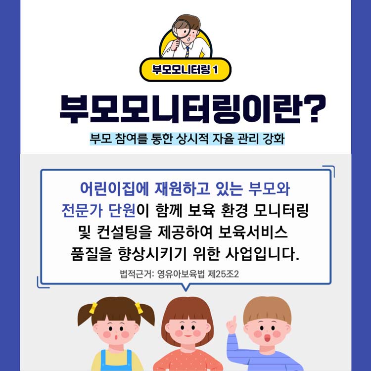 부모모니터링1
부모모니터링이란?
부모 참여을 통한 상시적 자율 관리 강화
어린이집에 재원하고 있는 부모와 전문가 단원이 함께 보육 환경 모니터링 및 컨설팅을 제공하여 보육서비스 품질을 향상시키기 위한 사업입니다.
법적근거 영유아보육법 제252조2