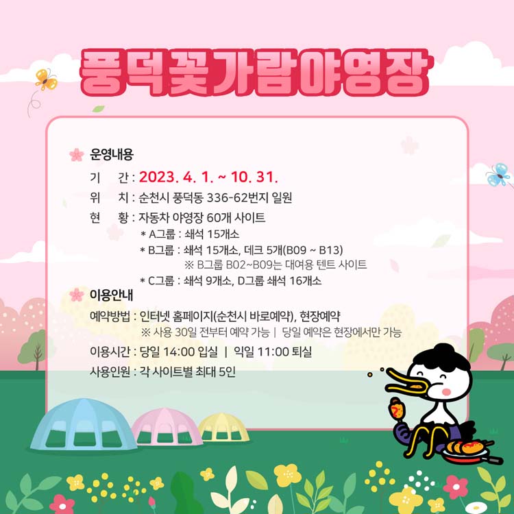 운영안내
기간 2023. 4. 1.부터 10.31.
위치 순천시 풍덕동 336-62번지 일원
현화 자동차 야영장 60개 사이트
이용안내
예약방법 인터넷 홈페이지(순천시 바로예약), 현장예약
이용시간 당일 14시 입실, 익일 11시 퇴실
사용인원 각 사이트별 최대 5인