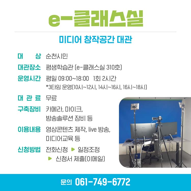 이클래스실
미디어 창작공간 대관
대상 순천시닌, 대관장소 평생학습관(이클래스실 301호)
운영시간 평일 9시부터 18시 1회 2시간, 대관료 무료
구축장비 카메라, 마이크, 방송솔루션 장비 등
이용안내 영상콘텐츠 제작, live 방송, 미디어교육 등
신청방법 전화신청, 일정조정, 신청서제출(이메일)
문의 061-749-6772