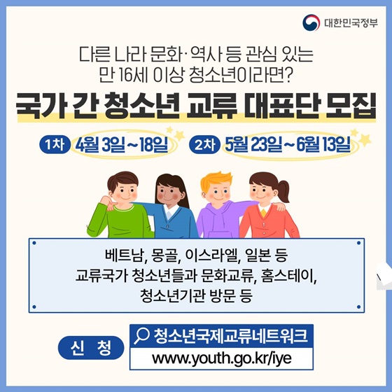 <국가 간 청소년 교류 대표단 모집>
· 1차 4월3일~18일
· 2차 5월23일~6월13일
베트남, 몽골, 이스라엘, 일본 등 교류국가 청소년들과 문화교류, 홈스테이, 청소년기관방문 등
· 신청 : 청소년국제교류네트워크 