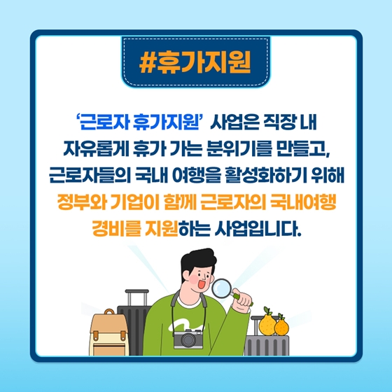 # 휴가지원
‘근로자 휴가지원’ 사업은 직장 내 자유롭게 휴가 가는 분위기를 만들고, 근로자들의 국내 여행을 활성화하기 위해 정부와 기업이 함께 근로자의 국내 여행 경비를 지원하는 사업입니다.