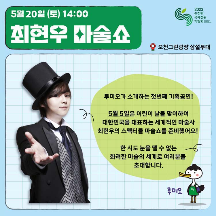 5월 20일(토) 14:00
최현우 마술쇼
루미오가 소개하는 첫 번째 기획공연
5월 5일은 어린이날을 맞이하여 대한민국을 대표하는 세계적인 마술사 최현우의 스펙터클 마술쇼를 준비했어요.
한시도 눈을 뗄 수 없는 화려한 마술의 세계로 여러분을 초대합니다.