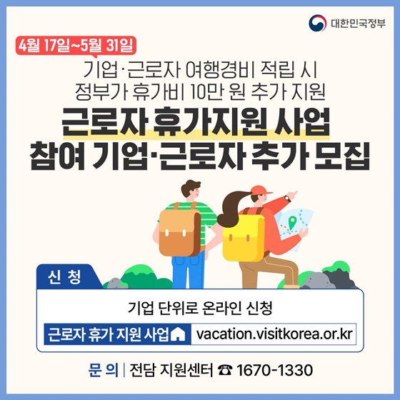 2. 기업·근로자 여행경비 적립 시 정부가 휴가비 10만원 추가 지원
<근로자 휴가지원 사업 참여 기업·근로자 추가모집>
· 신청기간 : 4월 17일 ~ 5월 31일
· 신청 방법 : 기업 단위로 온라인 신청 근로자 휴가지원 사업 누리집
· 문의 : 전담 지원센터 1670-1330