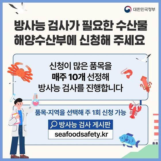 12. 방사능 검사가 필요한 수산물 해양수산부에 신청해 주세요
신청이 많은 품목을 매주 10개 선정해 방사능 검사를 진행합니다
· 품목·지역을 선택해 주 1회 신청 가능
· 신청방법 : 방사능 검사 게시판 