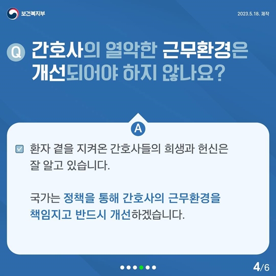 Q. 간호사의 열악한 근무환경은 개선되어야 하지 않나요?
A. 환자 곁을 지켜온 간호사들의 희생과 헌신은 잘 알고 있습니다.
국가는 정책을 통해 간호사의 근무환경을 책임지고 반드시 개선하겠습니다.