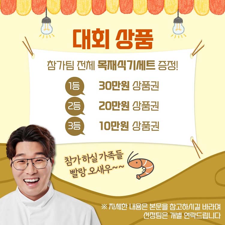 참가팀 전체 몱재식기세트 증정
1등 30만원 상품권, 2등 20만원 상품권, 3등 10만원 상품권
차가하실 가족을 빨랑 오새우
자세한 내용은 본문을 참고하시길 바라며 선정팀은 개별 연락드립니다.