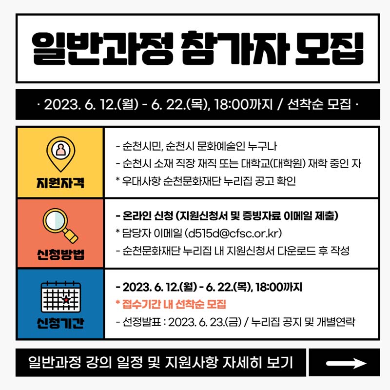 일반과정 참가자 모집
2023. 6.12.(월)~6.22.(목) 18:00까지 선착순 모집
지원자력 순천시민 순천시 문화예술인 누구나
순천시 소재 직장 재직 또는 대학교(대학원)재학 중인자
우대사항 순천문화재단 누리집 공고 확인
신청방법 온라인 신청담당자 이메일
신청기간 2023. 6. 12.(월)~6.22.(목) 18:00까지