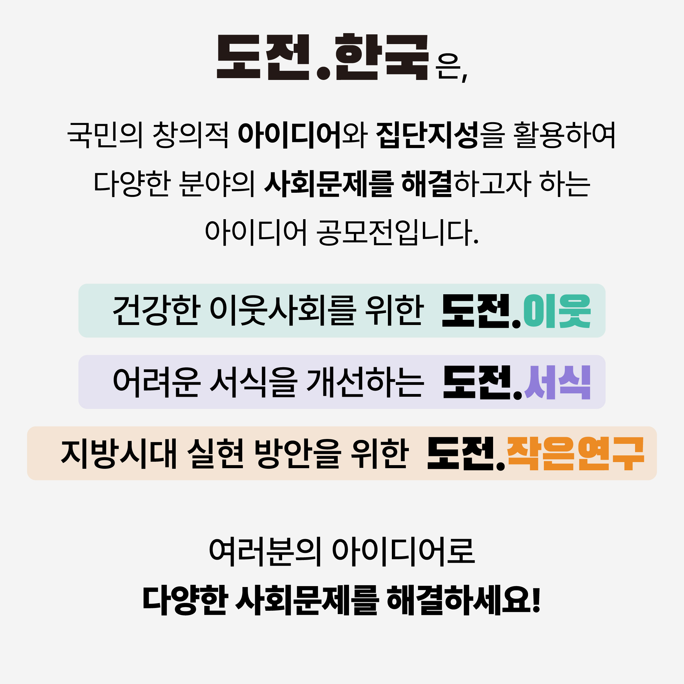 도전.한국은, 국민의 창의적 아이디어와 집단지성을 활용하여 다양한 분야의 사회문제를 해결하고자 하는 아이디어 공모전입니다.
건강한 이웃사회를 위한 도전.이웃
어려운 서식을 개선하는 도전.서식
지방시대 실현 방안을 위한 도전.작은연구
여러분의 아이디어로 다양한 사회문제를 해결하세요!