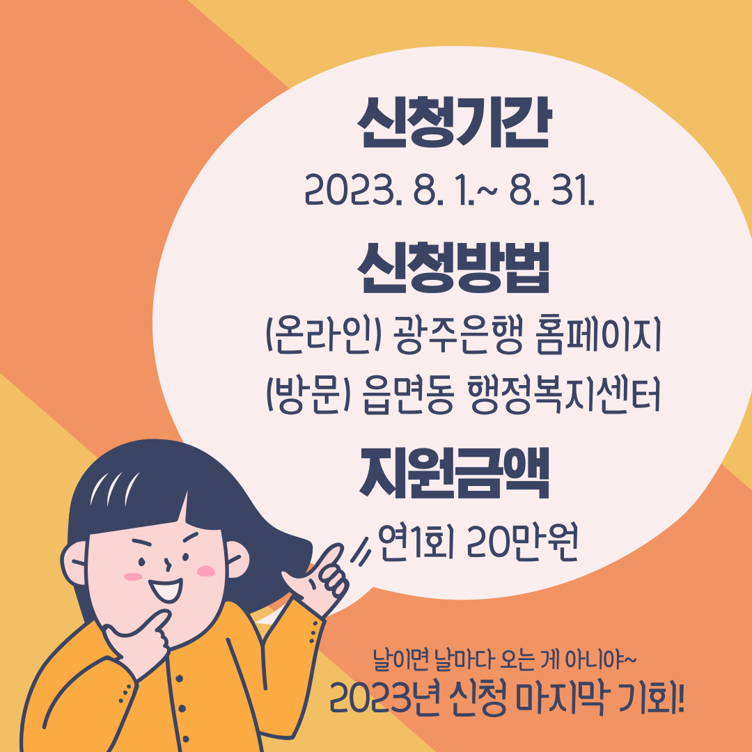 신청기간 2023.8.1~8.31
신청방법 (온라인) 광주은행 홈페이지, (방문) 읍면동 행정복지센터
지원금액 연1회 20만원
날이면 날마다 오는게 아니야!
2023년 신청 마지막 기회!