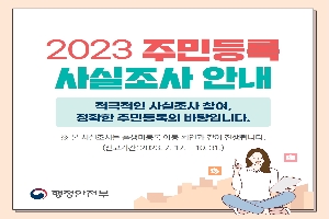 2023주민등록 사실조사 안내
적극적인 사실조사 참여, 정확한 주민등록의 바탕입니다.
※본 사실조사는 출생미등록 아동 확인과 같이 진행됩니다.
(신고기간: 2023.7.17~10.31)
행정안전부