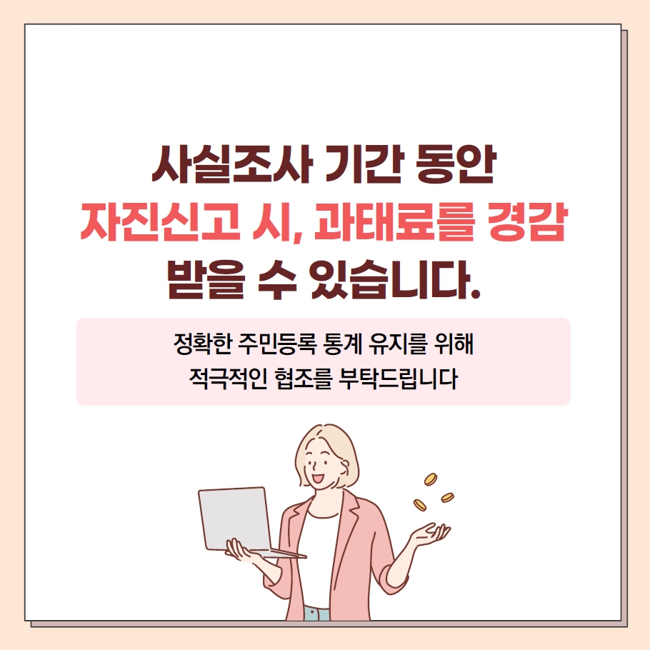 사실조사 기간 동안 자신신고 시, 과태료를 경감 받을 수 있습니다.
정확한 주민등록 통계 유지를 위해 적극적인 협조를 부탁드립니다.