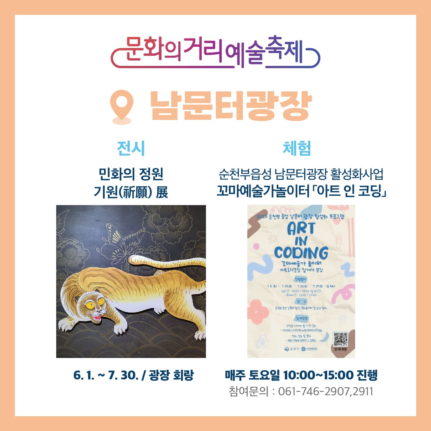 문화의거리예술축제 남문터광장
전시 민화의 정원 기원(祈願) 展 8.1-7.30 / 광장 회랑
체험 순천부읍성 남문터광장 활성화사업 꼬마예술가놀이터(아트 인 코딩) 매주 토요일 10:00~15:00 진행 참여문의 061-746-2907, 2911