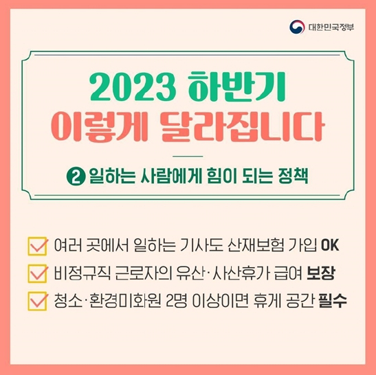 2023 하반기 이렇게 달라집니다.
②일하는 사람에게 힘이 되는 정책
여러 곳에서 일하는 기사도 산재보험 가입 OK
비정규직 근로자의 유산·사산휴가 급여 보장
청소·환경미화원 2명 이상이면 휴게 공간 필수