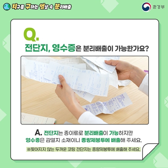 Q. 전단지, 영수증은 분리배출이 가능한가요?
A. 전단지는 종이류로 분리배출이 가능하지만 영수증은 감열지 소재이니 종량제봉투에 배출해 주세요.
※찢어지지 않는 두꺼운 코팅 전단지는 종량제봉투에 배출해 주세요.