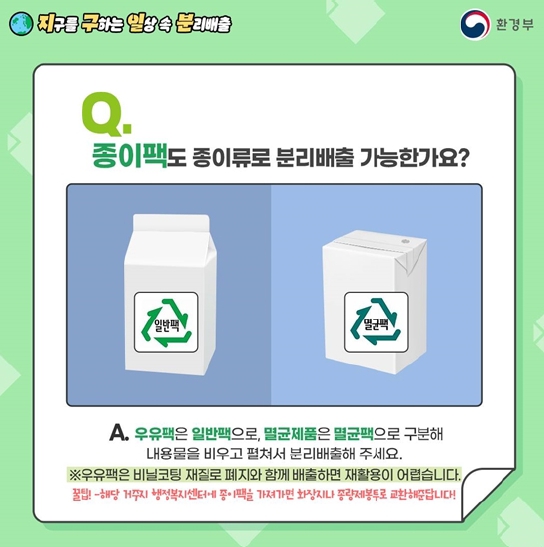 Q. 종이팩도 종이류로 분리배출 가능한가요?
A. 우유팩은 일반팩으로, 멸균제품은 멸균팩으로 구분해 내용물을 비우고 펼쳐서 분리배출해 주세요.
※우유팩은 비닐코팅 재질로 폐지와 함께 배출하면 재활용이 어렵습니다.
꿀팁! -해당 거주지 행정복지센터에 종이팩을 가져가면 화장지나 종량제봉투로 교환해준답니다!