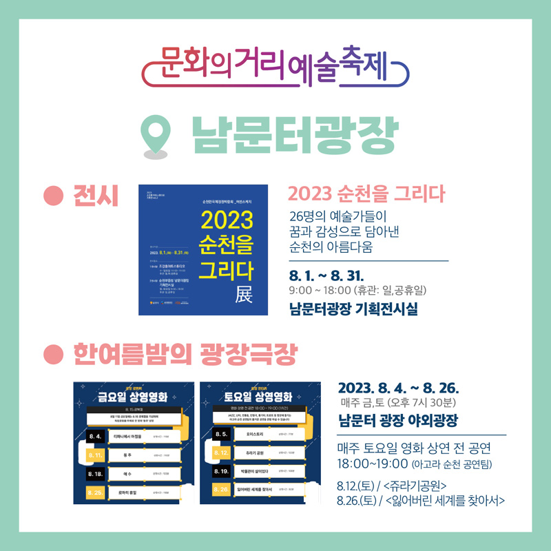 문화의거리예술축제 남문터광장
전시 2023 순천을 그리다, 26명의 예술가들이 꿈과 감성으로 담아낸 순천의 아름다움
8.1-8.31 9시 부터 18시(휴관 일, 공휴일) 남문터광장 기획전시실
한여름밤의 광작극장 2023.8.4-8.26. 매주 금, 토(오후 7시30분) 남문터 광장 야외광장
매주 토요일 영화 상영 전 공연 18시 부터 19시 (아고라 순천 공연팀)
8.12(토) 쥬라기공원, 8.26(토) 잃어버린 세계를 찾아서