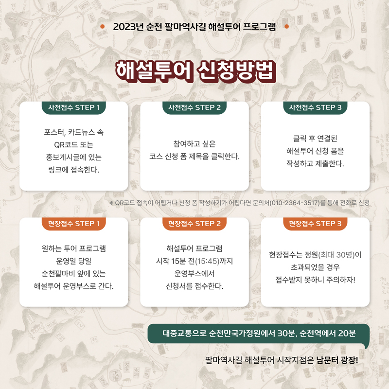 2023순천 팔마역사길 해설투어 프로그램
해설투어 신청방법
사전접수 STEP 1 포스터, 카드뉴스 속 QR코드 또는 홍보게시글에 있는 링크에 접속한다
사전접수 STEP 2 참여하고 싶은 코스 신청 폼 제목을 클릭한다.
사전접수 STEP 3 클릭 후 연결된 해설투어 신청 폼을 작성하고 제출한다.
QR코드 접속이 어렵거나 신청 폼 작성하기가 어렵다면 문의처(010-2364-3517)를 통해 전화로 신청
현장접수 STEP 1 원하는 투어 프로그램 운영일 당일 순천팔마비 앞에 있는 해설투어 운영부스로 간다
현장접수 STEP 2 해설투어 프로그램 시작 15분전(15시45분)까지 운영부스에서 신청서를 접수한다.
현장접수 STEP 3 현장접수는 정원(최대 30명)이 초과되었을 경우 접수받지 못하니 주의하자
대중교통으로 순천만국가정원에서 30분, 순천역에서 20분
팔마역사길 해설투어 시작지점은 남문터 광장