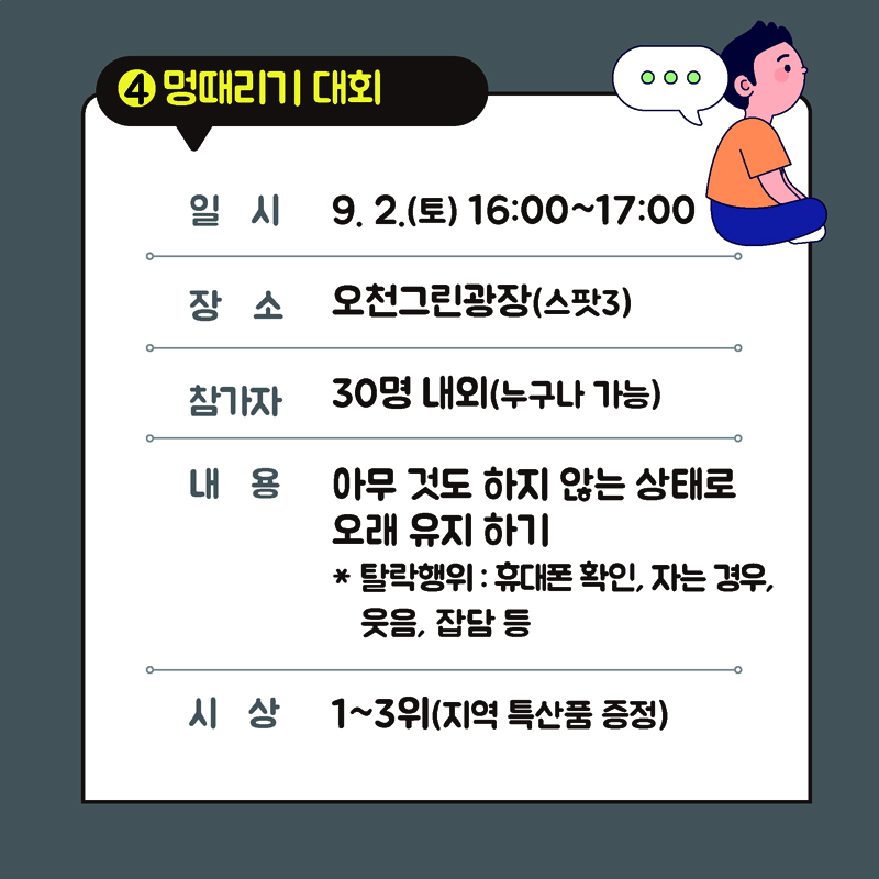 4. 멍때리기 대회
일시 9.2.(토) 16:00~17:00
장소 오천그린광장(스팟3)
참가자 30명내외(누구나 가능)
내용 아무것도 하지 않는 상태로 오래 유지하기
*탈락행위 : 휴대폰 확인, 자는 경우, 웃음, 잡담 등
시상 1~3위(지역 특산품 증정)