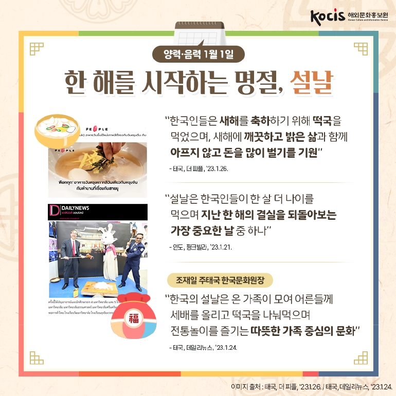 양력·음력 1월 1일, 한 해를 시작하는 명절 ‘설날’
“한국인들은 새해를 축하하기 위해 떡국을 먹었으며, 새해에 깨끗하고 밝은 삶과 함께 아프지 않고 돈을 많이 벌기를 기원”
- 태국, 더 피플, ’23.1.26.
“설날은 한국인들이 한 살 더 나이를 먹으며 지난 한 해의 결실을 되돌아보는 가장 중요한 날 중 하나”
- 인도, 핑크빌라, ’23.1.21.
[조재일 주태국 한국문화원장]
“한국의 설날은 온 가족이 모여 어른들께 세배를 올리고 떡국을 나눠먹으며 전통놀이를 즐기는 따뜻한 가족 중심의 문화”
- 태국, 데일리뉴스, ’23.1.24.