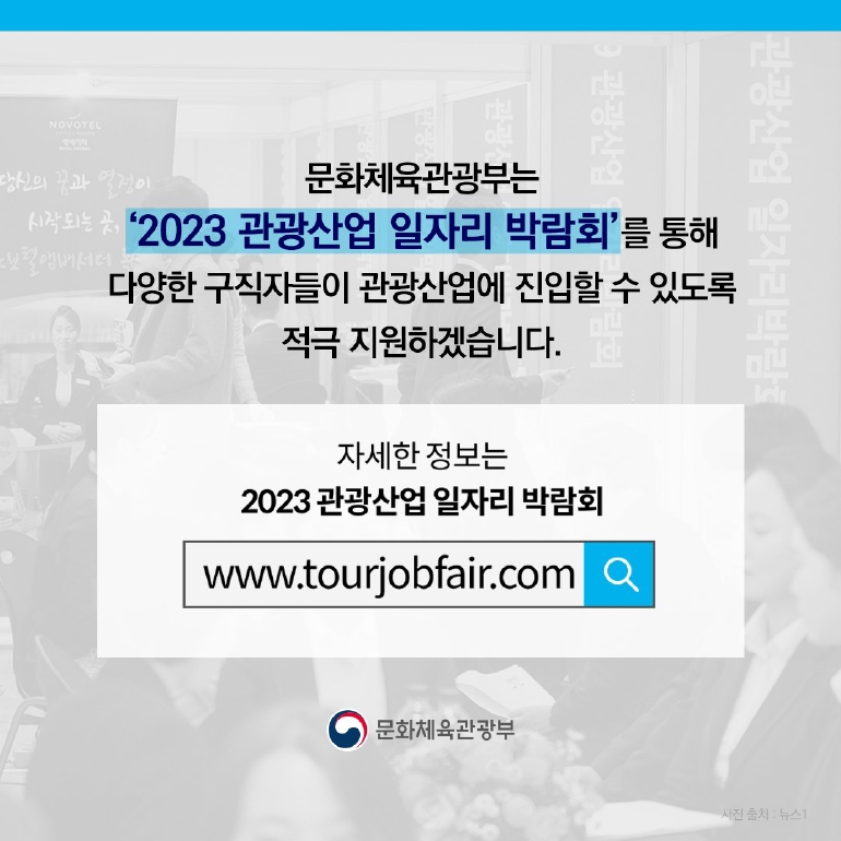 문화체육관광부는 2023 관광산업 일자리 박람회를 통해
다양한 구직자들이 관광산업에 진입할 수 있도록 적극 지원하겠습니다.
자세한 정보는 
2023 관광산업 일자리 박람회
www.tourjobfair.com
문화체육관광부