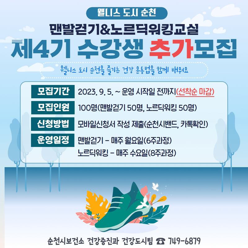 웰니스 도시 순천
맨발걷기&노르딕워킹교실
제4기 수강생 추가모집
웰니스 도시 순천을 즐기는 건강 운동법을 함께 배워요
모집기간 2023.9.5. 부터 운영 시작일 전까지(선착순 마감)
모집인원 100명(맨발걷기 50명, 노르딕워킹 50명)
신청방법 모바일신청서 작성 제출(순천시밴드, 카톡확인)
운영일지 맨발걷기 매주 월요일(6주과정), 노르딕워킹 매주 수요일(8주과정)
순천시보건소 건강증진과 건강도시팀 749-6879