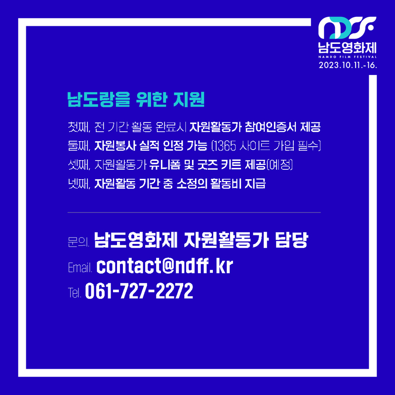 남도랑을 위한 지원
첫째, 전 기간 활동 완료 시 자원활동가 참여인증서 제공
둘째, 자원봉사 실적 인정 가능(1365 사이트 가입 필수)
셋째, 자원활동가 유니폼 및 굿즈 키트 제공(예정)
넷째, 자원활동 기간 중 소정의 활동비 지급
문의 남도영화제 자원활동가 담당
Email contact골뱅이ndff.kr
Tel 061-727-2272