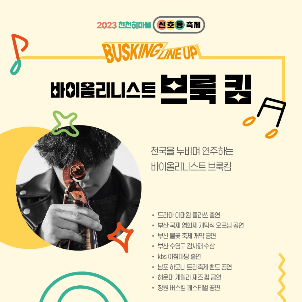 2023천천히마을 신호등축제
BUSKING LINEUP
바이올리니스트 브룩 킴
전국을 누비며 연주하는 바이올리니스트 브룩킴
드라마 이태원 클라쓰 출연
부산 국제 영화제 개막식 오프닝 공연
부산 불꽃 축제 개막 공연
부산 수영구 감사패 수상
kbs 아침마당 출연
남포 하모니 트리축제 밴드 공연
해운대 게릴라 재즈펍 공연
창원 버스킹 페스티벌 공연